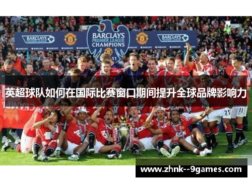 英超球队如何在国际比赛窗口期间提升全球品牌影响力