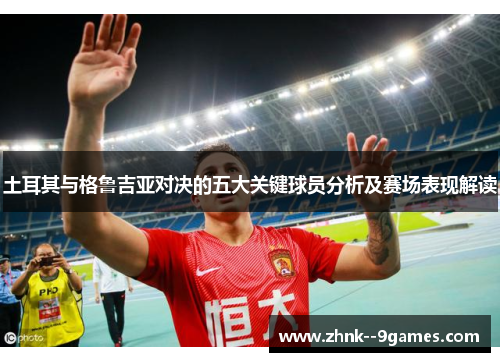 土耳其与格鲁吉亚对决的五大关键球员分析及赛场表现解读