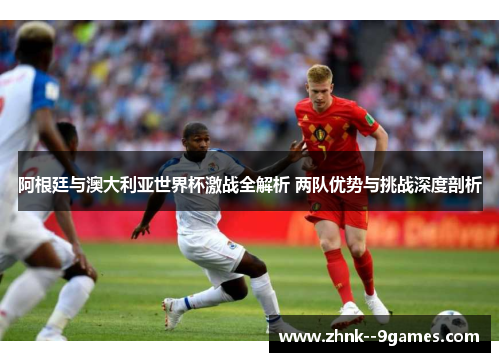 阿根廷与澳大利亚世界杯激战全解析 两队优势与挑战深度剖析
