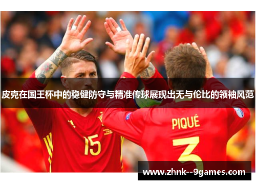 皮克在国王杯中的稳健防守与精准传球展现出无与伦比的领袖风范